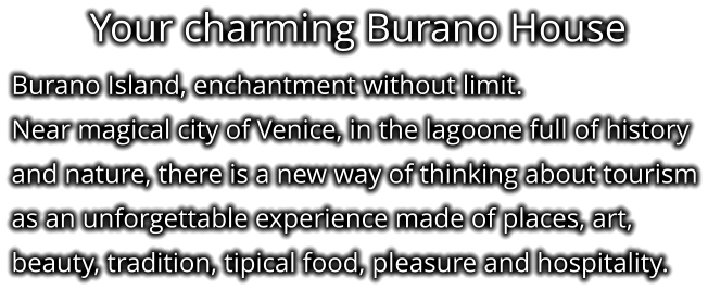 Your charming Burano House Burano Island, enchantment without limit. Near magical city of Venice, in the lagoone full of history and nature, there is a new way of thinking about tourism as an unforgettable experience made of places, art, beauty, tradition, tipical food, pleasure and hospitality.