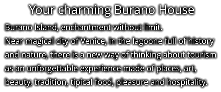 Your charming Burano House Burano Island, enchantment without limit. Near magical city of Venice, in the lagoone full of history and nature, there is a new way of thinking about tourism as an unforgettable experience made of places, art, beauty, tradition, tipical food, pleasure and hospitality.